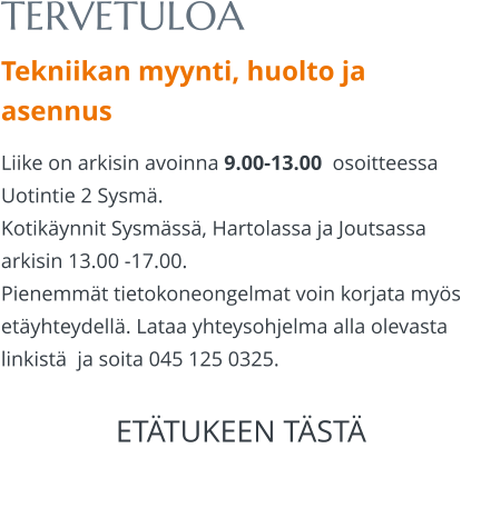 TERVETULOA Tekniikan myynti, huolto ja asennus Liike on arkisin avoinna 9.00-13.00  osoitteessa Uotintie 2 Sysmä. Kotikäynnit Sysmässä, Hartolassa ja Joutsassa arkisin 13.00 -17.00.  Pienemmät tietokoneongelmat voin korjata myös etäyhteydellä. Lataa yhteysohjelma alla olevasta linkistä  ja soita 045 125 0325.  ETÄTUKEEN TÄSTÄ