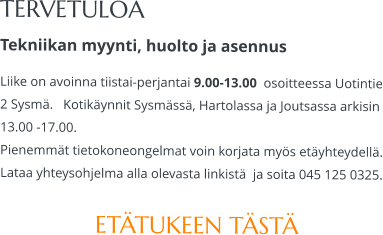 TERVETULOA Tekniikan myynti, huolto ja asennus Liike on avoinna tiistai-perjantai 9.00-13.00  osoitteessa Uotintie 2 Sysmä.   Kotikäynnit Sysmässä, Hartolassa ja Joutsassa arkisin 13.00 -17.00.  Pienemmät tietokoneongelmat voin korjata myös etäyhteydellä. Lataa yhteysohjelma alla olevasta linkistä  ja soita 045 125 0325.  ETÄTUKEEN TÄSTÄ