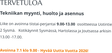 TERVETULOA Tekniikan myynti, huolto ja asennus Liike on avoinna tiistai-perjantai 9.00-13.00  osoitteessa Uotintie 2 Sysmä.   Kotikäynnit Sysmässä, Hartolassa ja Joutsassa arkisin 13.00 -17.00.   Avoinna 7.1 klo 9.00 - Hyvää Uutta Vuotta 2026!