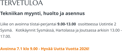 TERVETULOA Tekniikan myynti, huolto ja asennus Liike on avoinna tiistai-perjantai 9.00-13.00  osoitteessa Uotintie 2 Sysmä.   Kotikäynnit Sysmässä, Hartolassa ja Joutsassa arkisin 13.00 -17.00.   Avoinna 7.1 klo 9.00 - Hyvää Uutta Vuotta 2026!
