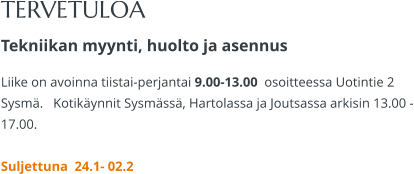 TERVETULOA Tekniikan myynti, huolto ja asennus Liike on avoinna tiistai-perjantai 9.00-13.00  osoitteessa Uotintie 2 Sysmä.   Kotikäynnit Sysmässä, Hartolassa ja Joutsassa arkisin 13.00 -17.00.   Suljettuna  24.1- 02.2