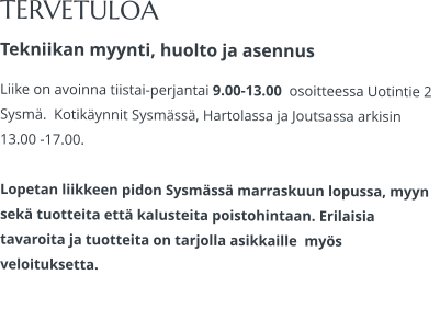 TERVETULOA Tekniikan myynti, huolto ja asennus Liike on avoinna tiistai-perjantai 9.00-13.00  osoitteessa Uotintie 2 Sysmä.  Kotikäynnit Sysmässä, Hartolassa ja Joutsassa arkisin 13.00 -17.00.   Lopetan liikkeen pidon Sysmässä marraskuun lopussa, myyn sekä tuotteita että kalusteita poistohintaan. Erilaisia tavaroita ja tuotteita on tarjolla asikkaille  myös veloituksetta.