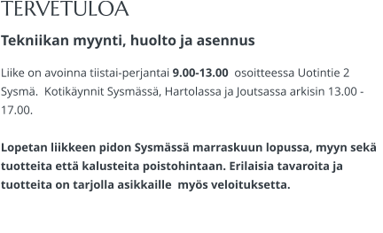 TERVETULOA Tekniikan myynti, huolto ja asennus Liike on avoinna tiistai-perjantai 9.00-13.00  osoitteessa Uotintie 2 Sysmä.  Kotikäynnit Sysmässä, Hartolassa ja Joutsassa arkisin 13.00 -17.00.   Lopetan liikkeen pidon Sysmässä marraskuun lopussa, myyn sekä tuotteita että kalusteita poistohintaan. Erilaisia tavaroita ja tuotteita on tarjolla asikkaille  myös veloituksetta.